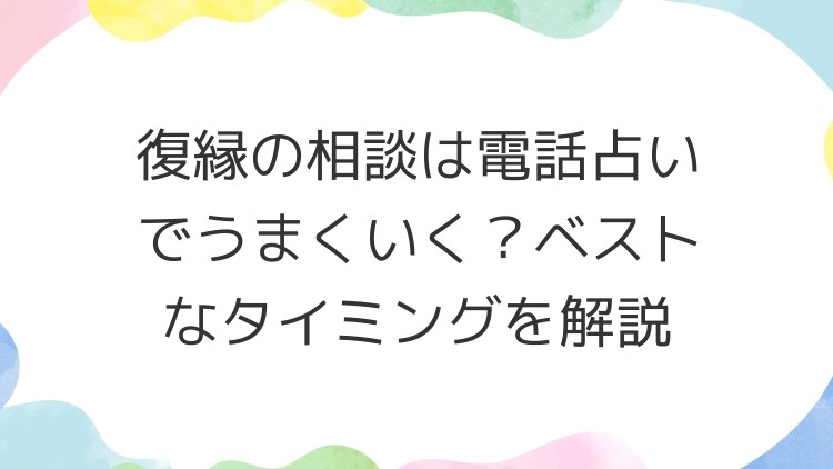 復縁の相談は電話占いでうまくいく？ベストなタイミングを解説