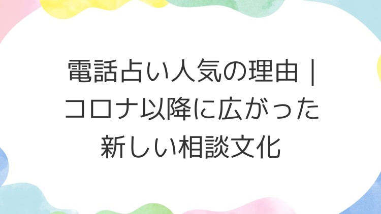 電話占い人気の理由｜コロナ以降に広がった新しい相談文化